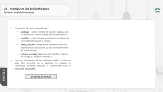 247
Copyright - Tout droit réservé - OFPPT
PARTIE
4
02 - Manipuler les bibliothèques
Création des bibliothèques
• Concernant les autres paramètres :
• package : contient la liste de tous les packages de
la librairie qui seront insérés dans la distribution
• classifier : méta donnée permettant aux robots de
correctement classer la librairie
• instal_requires : cette partie contient toutes les
dépendances nécessaires au bon fonctionnement
de votre librairie
• include_package_data : permet d’activer la prise
en charge du fichier MANIFEST.in
• Une fois l’ensemble de ces éléments défini, la librairie
peut être installée sur le système en utilisant la
commande suivante (exécuter la commander dans le
répertoire du projet) :
py setup.py install
 