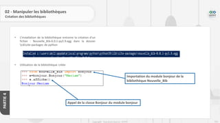 250
Copyright - Tout droit réservé - OFPPT
PARTIE
4
02 - Manipuler les bibliothèques
Création des bibliothèques
• L’installation de la bibliothèque entraine la création d’un
fichier : Nouvelle_Bib-0.0.1-py3.9.egg dans la dossier
Libsite-packages de python
• Utilisation de la bibliothèque créée
Importation du module bonjour de la
bibliothèque Nouvelle_Bib
Appel de la classe Bonjour du module bonjour
 