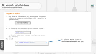252
Copyright - Tout droit réservé - OFPPT
PARTIE
4
02 - Manipuler les bibliothèques
Importation des bibliothèques
• Pour utiliser un module Python dans la bibliothèque standard de
Python ou un module d’une bibliothèque créée, il faut utiliser la
syntaxe suivante :
• Par exemple, le module random, on utilise la syntaxe suivante :
• On identifiera les fonctions importées en préfixant leur nom par
celui du module.
Par exemple :
Importer un module
import <module>
La fonction choice: choisit un
élément au hasard dans une liste
 
