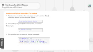 253
Copyright - Tout droit réservé - OFPPT
PARTIE
4
02 - Manipuler les bibliothèques
Importation des bibliothèques
• Pour importer une fonction d’un module, par exemple la fonction choice()
du module random, on utilise la syntaxe suivante :
• On identifiera simplement la fonction importée par son nom.
Par exemple :
• Les autres fonctions du module ne sont pas disponibles :
Importer une fonction particulière d’un module
 