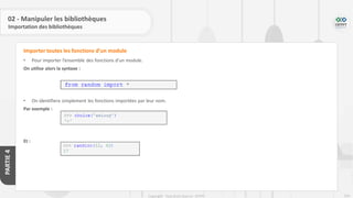 254
Copyright - Tout droit réservé - OFPPT
PARTIE
4
02 - Manipuler les bibliothèques
Importation des bibliothèques
• Pour importer l’ensemble des fonctions d’un module.
On utilise alors la syntaxe :
• On identifiera simplement les fonctions importées par leur nom.
Par exemple :
Et :
Importer toutes les fonctions d’un module
 