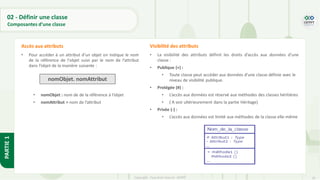 26
Copyright - Tout droit réservé - OFPPT
PARTIE
1
• Pour accéder à un attribut d’un objet on indique le nom
de la référence de l'objet suivi par le nom de l’attribut
dans l’objet de la manière suivante :
• nomObjet : nom de de la référence à l’objet
• nomAttribut = nom de l’attribut
Accès aux attributs
• La visibilité des attributs définit les droits d’accès aux données d’une
classe :
• Publique (+) :
• Toute classe peut accéder aux données d’une classe définie avec le
niveau de visibilité publique.
• Protégée (#) :
• L’accès aux données est réservé aux méthodes des classes héritières
• ( A voir ultérieurement dans la partie Héritage)
• Privée (-) :
• L’accès aux données est limité aux méthodes de la classe elle-même
Visibilité des attributs
nomObjet. nomAttribut
02 - Définir une classe
Composantes d’une classe
 