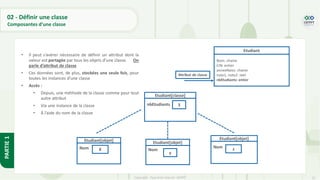 27
Copyright - Tout droit réservé - OFPPT
PARTIE
1
• Il peut s’avérer nécessaire de définir un attribut dont la
valeur est partagée par tous les objets d’une classe. On
parle d’attribut de classe
• Ces données sont, de plus, stockées une seule fois, pour
toutes les instances d’une classe
• Accès :
• Depuis, une méthode de la classe comme pour tout
autre attribut
• Via une instance de la classe
• À l’aide du nom de la classe
Etudiant
Nom: chaine
CIN: entier
anneeNaiss: chaine
note1, note2: réel
nbEtudiants: entier
Attribut de classe
Etudiant[classe]
nbEtudiants 3
Etudiant[objet]
Nom X
Etudiant[objet]
Nom
Etudiant[objet]
Nom
y
z
02 - Définir une classe
Composantes d’une classe
 