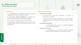 28
Copyright - Tout droit réservé - OFPPT
PARTIE
1
• Un constructeur est une méthode particulière invoquée
implicitement lors de la création d'un objet
• Un constructeur permet d'initialiser les données des
objets (les attributs) de la classe dont elle dépend
• Le constructeur ne doit pas avoir un type de retour
• Une classe peut posséder plusieurs constructeurs, mais
un objet donné n'aura pu être produit que par un seul
constructeur
Constructeur
• Constructeur par défaut
• Un constructeur sans aucun paramètre est appelé un
constructeur par défaut
• Si nous ne créons pas de constructeur, la classe appellera
automatiquement le constructeur par défaut lorsqu’un objet
est créé
• Constructeur paramétré:
• Un constructeur avec au moins un paramètre s’appelle
un constructeur paramétré
• Constructeur de copie:
• Le constructeur qui crée un objet en copiant les donnée
d’un autre objet s’appelle un constructeur de copie
Types de Constructeurs
02 - Définir une classe
Composantes d’une classe
 