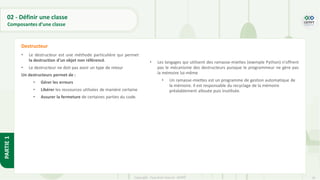 29
Copyright - Tout droit réservé - OFPPT
PARTIE
1
02 - Définir une classe
Composantes d’une classe
• Le destructeur est une méthode particulière qui permet
la destruction d'un objet non référencé.
• Le destructeur ne doit pas avoir un type de retour
Un destructeurs permet de :
• Gérer les erreurs
• Libérer les ressources utilisées de manière certaine
• Assurer la fermeture de certaines parties du code.
Destructeur
• Les langages qui utilisent des ramasse-miettes (exemple Python) n'offrent
pas le mécanisme des destructeurs puisque le programmeur ne gère pas
la mémoire lui-même
• Un ramasse-miettes est un programme de gestion automatique de
la mémoire. Il est responsable du recyclage de la mémoire
préalablement allouée puis inutilisée.
 