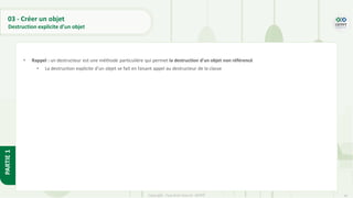 41
Copyright - Tout droit réservé - OFPPT
PARTIE
1
03 - Créer un objet
Destruction explicite d’un objet
• Rappel : un destructeur est une méthode particulière qui permet la destruction d'un objet non référencé
• La destruction explicite d’un objet se fait en faisant appel au destructeur de la classe
 