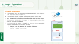 44
Copyright - Tout droit réservé - OFPPT
PARTIE
1
04 - Connaitre l’encapsulation
Principe de l’encapsulation
• L’encapsulation est le fait de réunir à l'intérieur d'une même entité (objet) le
code (méthodes) + données (attributs)
• L’encapsulation consiste à protéger l’information contenue dans un objet
• Il est donc possible de masquer les informations d'un objet aux autres objets.
• L’encapsulation consiste donc à masquer les détails d’implémentation d’un
objet, en définissant une interface
• L’interface est la vue externe d’un objet, elle définit les services accessibles
(Attributs et méthodes) aux utilisateurs de l’objet
• interface = liste des signatures des méthodes accessibles
• Interface = Carte de visite de l’objet
Principe de l’encapsulation
Attributs
Méthodes
Interface
Public
Privé
 