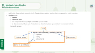 50
Copyright - Tout droit réservé - OFPPT
PARTIE
1
05 - Manipuler les méthodes
Définition d’une méthode
• La définition d’une méthode ressemble à celle d’une procédure ou d’une fonction. Elle se compose d’une entête et un bloc.
• L’entête précise :
• Un nom
• Un type de retour
• Une liste (éventuellement vide) de paramètres typés en entrée
• Le bloc est constitué d’une suite d’instructions (un bloc d’instructions) qui constituent le corps de la méthode
Exemple de syntaxe :
Entier CalculSomme(x: entier, y: entier)
z: entier
z=x+y
retourner z
Type de retour
nom
Paramètres
Corps de la méthode
 