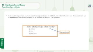 54
Copyright - Tout droit réservé - OFPPT
PARTIE
1
05 - Manipuler les méthodes
Paramètres d’une méthode
• Il est possible de passer des arguments (appelés aussi paramètres) à une méthode, c'est-à-dire lui fournir le nom d'une variable afin que
la méthode puisse effectuer des opérations sur ces arguments ou bien grâce à ces arguments.
Entier CalculSomme(x: entier, y: entier)
z: entier
z=x+y
retourner z Paramètres
 
