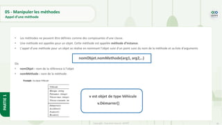 56
Copyright - Tout droit réservé - OFPPT
PARTIE
1
05 - Manipuler les méthodes
Appel d’une méthode
• Les méthodes ne peuvent être définies comme des composantes d’une classe.
• Une méthode est appelée pour un objet. Cette méthode est appelée méthode d’instance.
• L’appel d’une méthode pour un objet se réalise en nommant l’objet suivi d’un point suivi du nom de la méthode et sa liste d’arguments
Où
• nomObjet : nom de la référence à l’objet
• nomMéthode : nom de la méthode.
S
v.Démarrer()
v est objet de type Véhicule
nomObjet.nomMethode(arg1, arg2,..)
 
