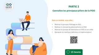Dans ce module, vous allez :
PARTIE 2
Connaître les principaux piliers de la POO
• Maitriser le principe d’héritage en POO
• Maitriser le concept du polymorphisme en POO
• Maitriser le principe de l’abstraction en POO et son utilité
• Manipuler les interfaces (définition et implémentation)
15 heures
 