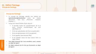 62
Copyright - Tout droit réservé - OFPPT
PARTIE
2
01 - Définir l’héritage
Principe de l’héritage
• Le concept de l'héritage spécifie une relation de
spécialisation/généralisation entre les classes
(document : livre, revu, …/Personne : étudiant,
employé…)
• Lorsqu'une classe D hérite d'une classe B :
• D possède toutes les caractéristiques de B et
aussi, d'autres caractéristiques qui sont
spécifiques à D
• D est une spécialisation de B (un cas particulier)
• B est une généralisation de D (cas général)
• D est appelée classe dérivée (fille)
• B est appelée classe de base (classe mère ou
super-classe)
• Tout objet instancié de D est considéré, aussi, comme
un objet de type B
• Un objet instancié de B n'est pas forcément un objet
de type D
Principe de l’héritage
 