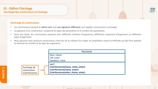 70
Copyright - Tout droit réservé - OFPPT
PARTIE
2
01 - Définir l’héritage
Surcharge des constructeurs et chaînage
• Les constructeurs portant le même nom mais une signature différente sont appelés constructeurs surchargés
• La signature d’un constructeur comprend les types des paramètres et le nombre des paramètres
• Dans une classe, les constructeurs peuvent avoir différents nombres d'arguments, différentes séquences d'arguments ou différents
types d'arguments
• Nous pouvons avoir plusieurs constructeurs mais lors de la création d'un objet, le compilateur choisit la méthode qui doit être appelée
en fonction du nombre et du type des arguments
Surcharge du constructeur
Personne
Nom: chaine
CIN: entier
dateNaiss: entier
age()
CréerPersonne(chaine, entier, entier)
CréerPersonne(chaine, entier)
CréerPersonne(entier, chaine, entier)
Surcharge du
constructeur
CréerPersonne
 