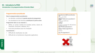 8
Copyright - Tout droit réservé - OFPPT
PARTIE
1
Dans la programmation procédurale :
• Les données constituent la partie passive du programme
• Les procédures et les fonctions constituent la partie active
Programmer dans ce cas revenait à :
• définir un certain nombre de variables (entier, chaine de
caractères, structures, tableaux, etc.)
• écrire des procédures pour les manipuler
Inconvénients :
• Difficulté de réutilisation du code
• Difficulté de la maintenance de grandes applications
Programmation procédurale
CalculSomme100PremierNombre
Var
I,S: entier
Somme
Début /*début de la procédure*/
S:=0
Pour i:=1 à 100 Faire
S:=S+1
FinPour
Ecrire(" La somme des 100 premiers
nombres est ",S);
Fin /*Fin de la procédure*/
Début /*début algorithme*/
Somme
Fin /*fin algorithme*/
01 - Introduire la POO
Introduction à la programmation Orientée Objet
 