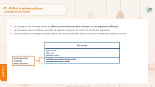 82
Copyright - Tout droit réservé - OFPPT
PARTIE
2
02 - Définir le polymorphisme
Surcharge des méthodes
• La surcharge d'une méthode permet de définir plusieurs fois une même méthode avec des arguments différents.
• Le compilateur choisi la méthode qui doit être appelée en fonction du nombre et du type des arguments.
• Une méthode est surchargée lorsqu'elle exécute des actions différentes selon le type et le nombre de paramètres transmis.
Personne
Nom: chaine
CIN: entier
dateNaiss: entier
meth1Personne(chaine,entier, entier)
meth1Personn(chaine, entier)
Surcharge de la
méthode
meth1Personne
 
