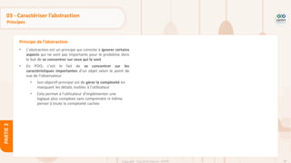 85
Copyright - Tout droit réservé - OFPPT
PARTIE
2
03 - Caractériser l’abstraction
Principes
• L’abstraction est un principe qui consiste à ignorer certains
aspects qui ne sont pas importants pour le problème dans
le but de se concentrer sur ceux qui le sont
• En POO, c’est le fait de se concentrer sur les
caractéristiques importantes d’un objet selon le point de
vue de l’observateur
• Son objectif principal est de gérer la complexité en
masquant les détails inutiles à l’utilisateur
• Cela permet à l’utilisateur d’implémenter une
logique plus complexe sans comprendre ni même
penser à toute la complexité cachée
Principe de l’abstraction
 
