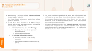 87
Copyright - Tout droit réservé - OFPPT
PARTIE
2
03 - Caractériser l’abstraction
Classes abstraites
• Par opposition à une classe concrète, une classe abstraite
ne peut pas être instanciée
• Une classe abstraite ne peut servir que de classe de base
pour une dérivation
• L'utilité d'une classe abstraite est de définir un type
abstrait qui regroupe des caractéristiques communes à
d'autres types. En effet, elle sert :
• Comme racine pour un sous-arbre d’héritage :
• Dans lequel les sous-classes apporteront
leurs particularités
• Favorise le polymorphisme
• Au partage de certaines descriptions :
• Variables d’instances (ou de classes)
communes
• Méthodes définissant un comportement par
défaut
• Les classes abstraites permettent de définir des fonctionnalités (des
méthodes) que les sous-classes devront impérativement implémenter
• Les utilisateurs des sous-classes d'une classe abstraite sont donc assurés
de trouver toutes les méthodes définies dans la classe abstraite dans
chacune des sous-classes concrètes
• Les classes abstraites constituent donc une sorte de contrat (spécification
contraignante) qui garantit que certaines méthodes seront disponibles
dans les sous-classes et qui oblige les programmeurs à les implémenter
dans toutes les sous-classes concrètes
 