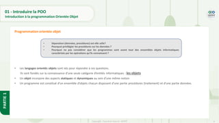 9
Copyright - Tout droit réservé - OFPPT
PARTIE
1
• Les langages orientés objets sont nés pour répondre à ces questions.
Ils sont fondés sur la connaissance d’une seule catégorie d’entités informatiques : les objets
• Un objet incorpore des aspects statiques et dynamiques au sein d’une même notion
• Un programme est constitué d’un ensemble d’objets chacun disposant d’une partie procédures (traitement) et d’une partie données.
Programmation orientée objet
• Séparation (données, procédures) est elle utile?
• Pourquoi privilégier les procédures sur les données ?
• Pourquoi ne pas considérer que les programmes sont avant tout des ensembles objets informatiques
caractérisés par les opérations qu’ils connaissent ?
01 - Introduire la POO
Introduction à la programmation Orientée Objet
 