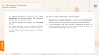 90
Copyright - Tout droit réservé - OFPPT
PARTIE
2
03 - Caractériser l’abstraction
Méthodes abstraites
• Une méthode abstraite est une méthode qui ne contient
pas de corps. Elle possède simplement une signature de
définition (pas de bloc d'instructions)
• Une méthode abstraite est déclarée dans une classe
abstraite
• Une classe possédant une ou plusieurs méthodes
abstraites devient obligatoirement une classe abstraite
• Une classe abstraite peut ne pas comporter de méthodes
abstraites
Les règles suivantes s'appliquent aux classes abstraites :
• Une sous-classe d'une classe abstraite ne peut être instanciée que si elle
redéfinit chaque méthode abstraite de sa classe parente et qu'elle fournit
une implémentation (un corps) pour chacune des méthodes abstraites
• Si une sous-classe d'une classe abstraite n'implémente pas toutes les
méthodes abstraites dont elle hérite, cette sous-classe est elle-même
abstraite (et ne peut donc pas être instanciée)
 