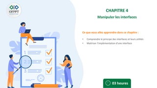 Ce que vous allez apprendre dans ce chapitre :
CHAPITRE 4
Manipuler les interfaces
• Comprendre le principe des interfaces et leurs utilités
• Maitriser l’implémentation d’une interface
03 heures
 