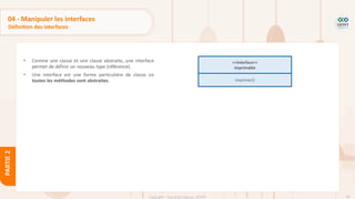 93
Copyright - Tout droit réservé - OFPPT
PARTIE
2
04 - Manipuler les interfaces
Définition des interfaces
• Comme une classe et une classe abstraite, une interface
permet de définir un nouveau type (référence).
• Une interface est une forme particulière de classe où
toutes les méthodes sont abstraites.
<<interface>>
imprimable
Imprimer()
 