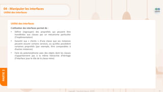 95
Copyright - Tout droit réservé - OFPPT
PARTIE
2
04 - Manipuler les interfaces
Utilité des interfaces
L’utilisation des interfaces permet de :
• Définir (regrouper) des propriétés qui peuvent être
transférées aux classes par un mécanisme particulier
(l’implémentation)
• Garantir aux « clients » d’une classe que ses instances
peuvent assurer certains services, ou qu’elles possèdent
certaines propriétés (par exemple, être comparables à
d’autres instances)
• Faire du polymorphisme avec des objets dont les classes
n’appartiennent pas à la même hiérarchie d’héritage
(l’interface joue le rôle de la classe mère)
Utilité des interfaces
 