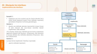 98
Copyright - Tout droit réservé - OFPPT
PARTIE
2
04 - Manipuler les interfaces
Implémentation des interfaces
Exemple 2 :
• Supposons que nous voulions que les classes dérivées de la
classe Forme disposent toutes d'une méthode imprimer()
permettant d'imprimer les formes géométriques.
Solution 1:
• Ajouter une méthode abstraite Imprimer()à la classe Forme
et ainsi chacune des sous-classes concrètes devrait
implémenter cette méthode.
→ Si d'autres classes (qui n'héritent pas de Forme souhaitaient
également disposer des fonctions d'impression, elles devraient
à nouveau déclarer des méthodes abstraites d'impression dans
leur arborescence.
Solution 2 :
La classe forme implémente l’interface imprimable
• ayant la méthode Imprimer()
<<class Abstraite>>
Forme
X, Y
Déplacer()
Rectangle
Surface(): réel
Périmètre(): réel
Imprimer()
Cercle
Surface(): réel
Périmètre(): réel
Imprimer()
Surface(): réel
Périmètre(): réel
Méthodes abstraites
Classe abstraite
Classes concrètes
<<interface>>
imprimable
Imprimer()
implémente
 
