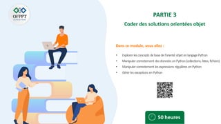 Dans ce module, vous allez :
PARTIE 3
Coder des solutions orientées objet
• Explorer lesconcepts debasedel’orienté objetenlangagePython
• Manipulercorrectement desdonnéesenPython(collections, listes, fichiers)
• Manipulercorrectement lesexpressions régulières enPython
• Gérerlesexceptions enPython
50 heures
 