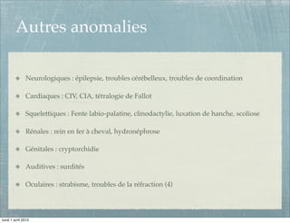 Autres anomalies

               Neurologiques : épilepsie, troubles cérébelleux, troubles de coordination

               Cardiaques : CIV, CIA, tétralogie de Fallot

               Squelettiques : Fente labio-palatine, clinodactylie, luxation de hanche, scoliose

               Rénales : rein en fer à cheval, hydronéphrose

               Génitales : cryptorchidie

               Auditives : surdités

               Oculaires : strabisme, troubles de la réfraction (4)




lundi 1 avril 2013
 