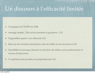 Un discours à l’efﬁcacité limitée


               Campagne de l’INPES de 2006

               message simple : Zéro alcool pendant la grossesse ! (12)

               Supposition quant à son efﬁcacité (13)

               Basé sur des données alarmantes mais de faible niveau de preuves (9)

               Sensibilité au message aléatoire en fonction du milieu socio-professionnel et
               niveau d’instruction

               L’expérience des proches est prépondérante (14)




lundi 1 avril 2013
 
