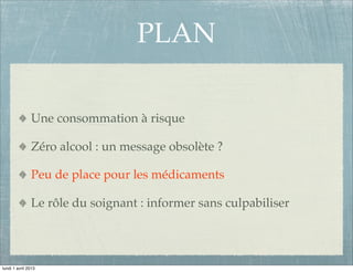 PLAN

               Une consommation à risque

               Zéro alcool : un message obsolète ?

               Peu de place pour les médicaments

               Le rôle du soignant : informer sans culpabiliser




lundi 1 avril 2013
 