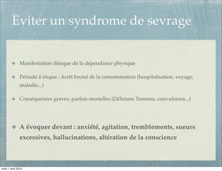Eviter un syndrome de sevrage


               Manifestation clinique de la dépendance physique

               Période à risque : Arrêt brutal de la consommation (hospitalisation, voyage,
               maladie...)

               Conséquences graves, parfois mortelles (Délirium Tremens, convulsions...)




               A évoquer devant : anxiété, agitation, tremblements, sueurs
               excessives, hallucinations, altération de la conscience



lundi 1 avril 2013
 