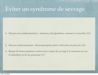 Eviter un syndrome de sevrage



               Moyens non médicamenteux : informer, déculpabiliser, rassurer et conseiller (15)




               Moyens médicamenteux : Benzodiazépines dont l’efﬁcacité est prouvée (16)

               Risque de fentes palatines controversé, risque de sevrage à la naissance en cas
               d’utilisation en ﬁn de grossesse (17)




lundi 1 avril 2013
 