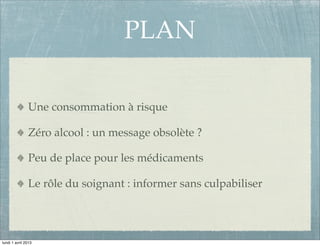 PLAN

               Une consommation à risque

               Zéro alcool : un message obsolète ?

               Peu de place pour les médicaments

               Le rôle du soignant : informer sans culpabiliser




lundi 1 avril 2013
 