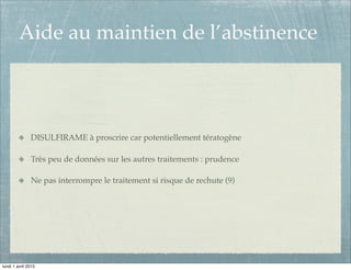 Aide au maintien de l’abstinence



               DISULFIRAME à proscrire car potentiellement tératogène

               Très peu de données sur les autres traitements : prudence

               Ne pas interrompre le traitement si risque de rechute (9)




lundi 1 avril 2013
 