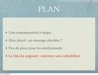 PLAN

               Une consommation à risque

               Zéro alcool : un message obsolète ?

               Peu de place pour les médicaments

               Le rôle du soignant : informer sans culpabiliser




lundi 1 avril 2013
 