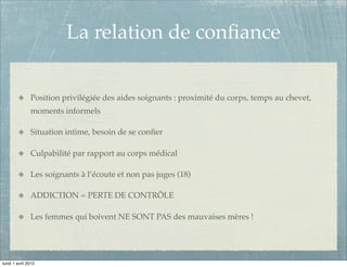 La relation de conﬁance


               Position privilégiée des aides soignants : proximité du corps, temps au chevet,
               moments informels

               Situation intime, besoin de se conﬁer

               Culpabilité par rapport au corps médical

               Les soignants à l’écoute et non pas juges (18)

               ADDICTION = PERTE DE CONTRÔLE

               Les femmes qui boivent NE SONT PAS des mauvaises mères !




lundi 1 avril 2013
 