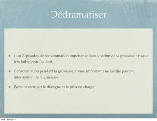Dédramatiser



               1 ou 2 épisodes de consommation importante dans le début de la grossesse : risque
               très faible pour l’enfant

               Consommation pendant la grossesse, même importante ne justiﬁe pas une
               interruption de la grossesse

               Porte ouverte sur le dialogue et la prise en charge




lundi 1 avril 2013
 