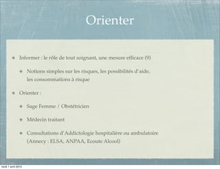 Orienter

               Informer : le rôle de tout soignant, une mesure efﬁcace (9)

                     Notions simples sur les risques, les possibilités d’aide,
                     les consommations à risque

               Orienter :

                     Sage Femme / Obstétricien

                     Médecin traitant

                     Consultations d’Addictologie hospitalière ou ambulatoire
                     (Annecy : ELSA, ANPAA, Ecoute Alcool)



lundi 1 avril 2013
 
