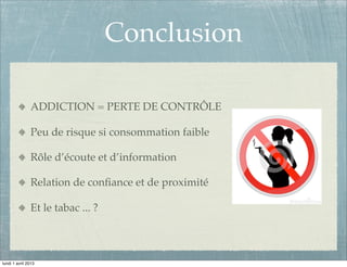 Conclusion

               ADDICTION = PERTE DE CONTRÔLE

               Peu de risque si consommation faible

               Rôle d’écoute et d’information

               Relation de conﬁance et de proximité

               Et le tabac ... ?



lundi 1 avril 2013
 