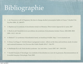 Bibliographie
               1. de Chazeron et coll. Is Pregnancy the time to change alcohol consumption habits in France ? Alcohol Clin
               Exp Res 2008 ; 32 : 868-873

               2. Repères sur le syndrome d’alcoolisation foetal à la Réunion, Observatoire régional de la santé, 2007

               3. Bloch et coll. Faisabilité de la surveillance du syndrome d’alcoolisation foetale, France, 2006-2008. BEH
               2009 ; 10-11 : 101-103

               4. Mailard T. Le syndrome d’alcoolisation foetal, un handicap évitable. http://www.reunisaf.com

               5. Ornoy A et Ergaz Z. Alcohol abuse in preganant women : effects on the fetus and newborn, mode of action
               and maternal treatment. Int J Environ Res Public Health 2010; 7 : 364-379

               6. Mukherjee R et coll. Fetal alcohol syndrome : law and ethics. Lancet 2007; 369 : 1149-1150

               7. Société Française d’Alcoologie. Les conduites d’alcoolisation au cours de la grossesse, Recommandations de
               la société française d’alcoologie, Paris 2002




lundi 1 avril 2013
 