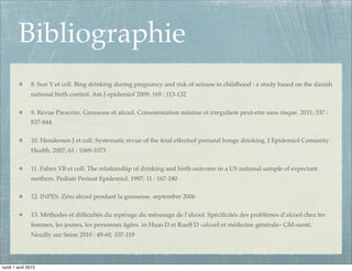 Bibliographie
               8. Sun Y et coll. Bing drinking during pregnancy and risk of seizure in childhood : a study based on the danish
               national birth control. Am J epidemiol 2009; 169 : 113-132

               9. Revue Prescrire. Grossesse et alcool. Consommation minime et irreguliere peut-etre sans risque. 2011; 337 :
               837-844

               10. Henderson J et coll. Systematic revue of the fetal effectsof prenatal bonge drinking. J Epidemiol Comunity
               Health. 2007; 61 : 1069-1073

               11. Faben VB et coll. The relationship of drinking and birth outcome in a US national sample of expectant
               mothers. Pediatr Perinat Epidemiol. 1997; 11 : 167-180

               12. INPES. Zéro alcool pendant la grossesse. septembre 2006

               13. Méthodes et difﬁcultés du repérage du mésusage de l’alcool. Spéciﬁcités des problèmes d’alcool chez les
               femmes, les jeunes, les personnes âgées. in Huas D et Rueff D «alcool et médecine générale» GM-santé,
               Neuilly sur Seine 2010 : 49-60, 107-119




lundi 1 avril 2013
 