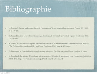 Bibliographie

               14. Toutain S. Ce que les femmes disent de l’abstinence d’alcool pendant la grossesse en France. BEH 2009;
               10-11 : 99-101

               15. Revue Prescrire. Le syndrome de sevrage alcoolique, le prévoir, le prévenir, le repérer et le traiter. 2006;
               275 : 592-601.

               16. Ntais C et coll. Benzodiazépines for alcohol withdrawal. (Cochrane Review) (dernière révision 2005) In
               «The Cochrane Library» John Wiley and Sons, Chichester 2005 ; issue 4 : 101 pages

               17. Diazepam. In «Martindale the complete drug reference» The Pharmaceutical Press, London. 53 pages

               18. Templier R. La relation de conﬁance soigné-soignant. Mémoire de soutenance pour l’obtention du diplôme
               d’IDE. 2011. http://www.inﬁrmiers.com/pdf/tfe-bertrand-schwartz.pdf




lundi 1 avril 2013
 