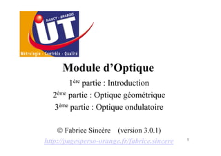Module d’Optique
       1ère partie : Introduction
  2ème partie : Optique géométrique
  3ème partie : Optique ondulatoire

    © Fabrice Sincère (version 3.0.1)
http://pagesperso-orange.fr/fabrice.sincere   1
 