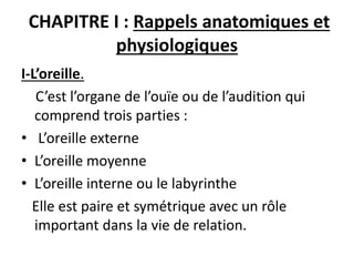 CHAPITRE I : Rappels anatomiques et
physiologiques
I-L’oreille.
C’est l’organe de l’ouïe ou de l’audition qui
comprend trois parties :
• L’oreille externe
• L’oreille moyenne
• L’oreille interne ou le labyrinthe
Elle est paire et symétrique avec un rôle
important dans la vie de relation.
 