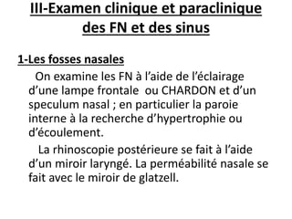 III-Examen clinique et paraclinique
des FN et des sinus
1-Les fosses nasales
On examine les FN à l’aide de l’éclairage
d’une lampe frontale ou CHARDON et d’un
speculum nasal ; en particulier la paroie
interne à la recherche d’hypertrophie ou
d’écoulement.
La rhinoscopie postérieure se fait à l’aide
d’un miroir laryngé. La perméabilité nasale se
fait avec le miroir de glatzell.
 