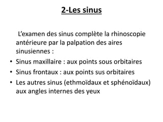 2-Les sinus
L’examen des sinus complète la rhinoscopie
antérieure par la palpation des aires
sinusiennes :
• Sinus maxillaire : aux points sous orbitaires
• Sinus frontaux : aux points sus orbitaires
• Les autres sinus (ethmoïdaux et sphénoïdaux)
aux angles internes des yeux
 