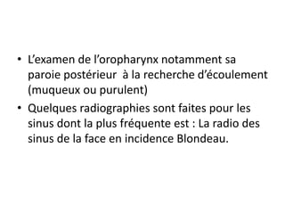 • L’examen de l’oropharynx notamment sa
paroie postérieur à la recherche d’écoulement
(muqueux ou purulent)
• Quelques radiographies sont faites pour les
sinus dont la plus fréquente est : La radio des
sinus de la face en incidence Blondeau.
 