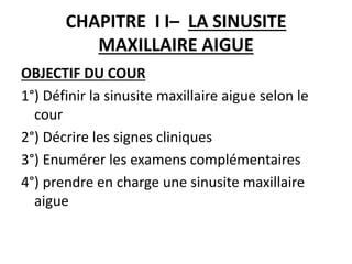 CHAPITRE I I– LA SINUSITE
MAXILLAIRE AIGUE
OBJECTIF DU COUR
1°) Définir la sinusite maxillaire aigue selon le
cour
2°) Décrire les signes cliniques
3°) Enumérer les examens complémentaires
4°) prendre en charge une sinusite maxillaire
aigue
 