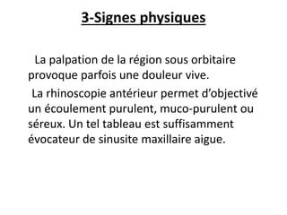 3-Signes physiques
La palpation de la région sous orbitaire
provoque parfois une douleur vive.
La rhinoscopie antérieur permet d’objectivé
un écoulement purulent, muco-purulent ou
séreux. Un tel tableau est suffisamment
évocateur de sinusite maxillaire aigue.
 